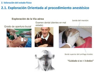 Exploración de la Vía aérea
Grado de apertura bucal
Examen dental (dientes en mal
estado)
Borde superior del cartílago tiroides
borde del mentón
“Cuidado si es < 3 dedos”
Distancia tiromentoniana
2. Valoración del estado físico
2.1. Exploración Orientada al procedimiento anestésico
 