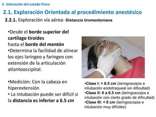 •Desde el borde superior del
cartílago tiroides
hasta el borde del mentón
•Determina la facilidad de alinear
los ejes laríngeo y faríngeo con
extensión de la articulación
atlantooccipital.
•Medición: Con la cabeza en
hiperextensión
• La intubación puede ser difícil si
la distancia es inferior a 6.5 cm
2.2.1. Exploración vía aérea- Distancia tiromentoniana
•Clase I: > 6.5 cm (laringoscopia e
intubación endotraqueal sin dificultad)
•Clase II: 6 a 6.5 cm (laringoscopia e
intubación con cierto grado de dificultad)
•Clase III: < 6 cm (laringoscopia e
intubación muy difíciles)
2.1. Exploración Orientada al procedimiento anestésico
2. Valoración del estado físico
 