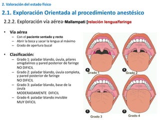 • Vía aérea
– Con el paciente sentado y recto
– Abrir la boca y sacar la lengua al máximo
– Grado de apertura bucal
• Clasificación:
– Grado 1: paladar blando, úvula, pilares
amigdalinos y pared posterior de faringe
NO DIFICIL
– Grado 2: paladar blando, úvula completa,
y pared posterior de faringe
NO DIFICIL
– Grado 3: paladar blando, base de la
úvula
MODERADAMENTE DIFICIL
– Grado 4: paladar blando invisible
MUY DIFICIL
2.2.2. Exploración vía aérea-Mallampati [relación lengua/faringe
Grado 1 Grado 2
Grado 3 Grado 4
2. Valoración del estado físico
2.1. Exploración Orientada al procedimiento anestésico
 