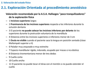 Valoración recomendada por la A.S.A. Hallazgos "poco tranquilizadores"
de la exploración física
– 1 Incisivos superiores largos
– 2 Prominencia de los incisivos superiores respecto a los inferiores durante la
oclusión dentaria
– 3 El paciente no puede colocar los incisivos inferiores por delante de los
superiores durante la protrusión voluntaria de la mandíbula
– 4 Distancia entre los incisivos superiores e inferiores menor de 3 cm
– 5 Úvula no visible cuando el paciente saca la lengua en posición sentada (clase
Mallampati superior a II)
– 6 Paladar muy arqueado o muy estrecho
– 7 Espacio mandibular rígido, indurado, ocupado por masas o no elástico
– 8 Distancia tiromentoniana menor de tres dedos
– 9 Cuello corto
– 10 Cuello ancho
– 11 El paciente no puede tocar el tórax con el mentón o no puede extender el
cuello
2. Valoración del estado físico
2.1. Exploración Orientada al procedimiento anestésico
 