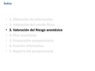 • 1. Obtención de información
• 2. Valoración del estado físico
• 3. Valoración del Riesgo anestésico
• 4. Plan anestésico
• 5. Preparación preoperatoria
• 6. Función informativa
• 7. Registro del preoperatorio
Índice
 