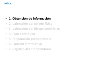 • 1. Obtención de información
• 2. Valoración del estado físico
• 3. Valoración del Riesgo anestésico
• 4. Plan anestésico
• 5. Preparación preoperatoria
• 6. Función informativa
• 7. Registro del preoperatorio
Índice
 