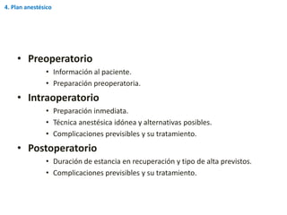 • Preoperatorio
• Información al paciente.
• Preparación preoperatoria.
• Intraoperatorio
• Preparación inmediata.
• Técnica anestésica idónea y alternativas posibles.
• Complicaciones previsibles y su tratamiento.
• Postoperatorio
• Duración de estancia en recuperación y tipo de alta previstos.
• Complicaciones previsibles y su tratamiento.
4. Plan anestésico
 