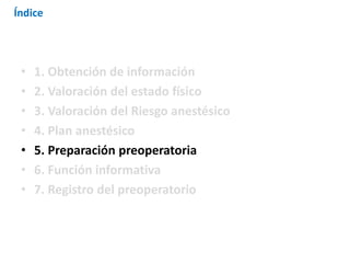 • 1. Obtención de información
• 2. Valoración del estado físico
• 3. Valoración del Riesgo anestésico
• 4. Plan anestésico
• 5. Preparación preoperatoria
• 6. Función informativa
• 7. Registro del preoperatorio
Índice
 