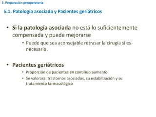 5.1. Patología asociada y Pacientes geriátricos
• Si la patología asociada no está lo suficientemente
compensada y puede mejorarse
• Puede que sea aconsejable retrasar la cirugía si es
necesario.
• Pacientes geriátricos
• Proporción de pacientes en continuo aumento
• Se valorara: trastornos asociados, su estabilización y su
tratamiento farmacológico
5. Preparación preoperatoria
 