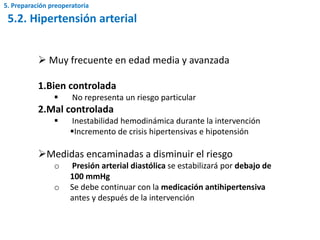  Muy frecuente en edad media y avanzada
1.Bien controlada
 No representa un riesgo particular
2.Mal controlada
 Inestabilidad hemodinámica durante la intervención
Incremento de crisis hipertensivas e hipotensión
Medidas encaminadas a disminuir el riesgo
o Presión arterial diastólica se estabilizará por debajo de
100 mmHg
o Se debe continuar con la medicación antihipertensiva
antes y después de la intervención
5.2. Hipertensión arterial
5. Preparación preoperatoria
 
