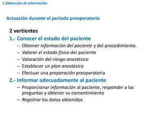2 vertientes
1.- Conocer el estado del paciente
– Obtener información del paciente y del procedimiento.
– Valorar el estado físico del paciente
– Valoración del riesgo anestésico
– Establecer un plan anestésico
– Efectuar una preparación preoperatoria
2.- Informar adecuadamente al paciente
– Proporcionar información al paciente, responder a las
preguntas y obtener su consentimiento
– Registrar los datos obtenidos
Actuación durante el periodo preoperatorio
1.Obtención de información
 