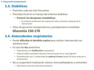 5.3. Diabéticos
– Pacientes cada vez más frecuentes
– Prioridad inicial en el manejo del enfermo diabético
• Prevenir los desajustes metabólicos
– Se evitaran oscilaciones de la glucemia antes, durante y después de la
intervención
– Cifras de glucemia intraoperatorias y postoperatorio inmediato:
Glucemia 150-170
5.4. Antecedentes respiratorios
– Puede dificultar el decúbito supino para realizar intervención con
anestesia local
– En caso de tos productiva
• Tratamientos con fluidificantes respiratorios
• Imprescindible controlarla durante intervenciones con a. locorregional
• Premedicación con 1 comprimido de codeína/ 8 horas desde 24 horas antes de la
intervención.
– No se suspenderá medicación crónica: broncodilatadores y corticoides
• Administrar antes de inducción anestésica
5. Preparación preoperatoria
 