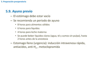 5.9. Ayuno previo
– El estómago debe estar vacío
– Se recomienda un periodo de ayuno
• 8 horas para alimentos sólidos
• 6 horas para líquidos
• 4 horas para leche materna
• Se puede beber líquidos claros (agua, té y zumos sin pulpa), hasta
2 horas antes de la anestesia
– Estomago lleno (urgencia): inducción intravenosa rápida,
antiacidos, anti-H2 , metoclopramida
5. Preparación preoperatoria
 