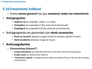 5.10.Tratamiento habitual
– Como norma general hay que mantener todos los tratamiento
• Antiagregantes
• Aspirina: no se suspende. ( antes 5 a 7 días)
• Ticlopidina: Se suspenderá 7 días antes de la intervención
• Clopidogrel: Se suspenderá 10 días antes de la intervención
• Antiagregantes en pacientes con stent coronarios
• Stent sin recubrir: demorar cirugía mínimo 6 semanas, optimo 3 meses
• Stent recubierto: demorar cirugía 12 meses
• Anticoagulantes
– Dicumarínicos (sintrom)
• Cirugía ambulatoria: se suspenderá 48 horas antes de la intervención quirúrgica.
• Cirugía mayor: se sustituirá por heparina
• Intervención urgente: se antagonizará el efecto con plasma fresco o factores del complejo
protrombínico.
5. Preparación preoperatoria
 