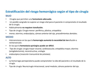 Estratificación del riesgo hemorrágico según el tipo de cirugía
BAJO
• Cirugías que permiten una hemostasia adecuada.
• Un posible sangrado no supone un riesgo vital para el paciente ni compromete el resultado
de la cirugía.
• Habitualmente no requiere transfusión.
• Tipo de cirugía: Cirugía menor: periférica, plástica, ortopédica
• menor, otorrino, endoscópica, cámara anterior del ojo, procedimientos dentales.
MEDIO
• Intervenciones en las que la hemorragia aumenta la necesidad de transfusión o
reintervención.
• En las que la hemostasia quirúrgica puede ser difícil.
• Tipo de cirugía: cirugía mayor visceral, cardiovascular, ortopédica mayor, otorrino
(amigdalectomía), reconstructiva, urología
• endoscópica (resección transuretral de próstata).
ALTO
• La hemorragia perioperatoria puede comprometer la vida del paciente o el resultado de la
cirugía.
• Tipo de cirugía: Neurocirugía intracraneal, canal medular, cámara posterior del ojo.
 