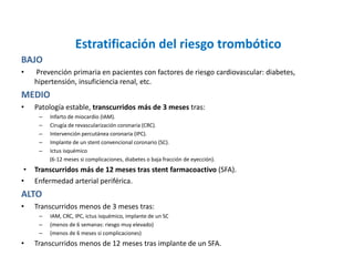 Estratificación del riesgo trombótico
BAJO
• Prevención primaria en pacientes con factores de riesgo cardiovascular: diabetes,
hipertensión, insuficiencia renal, etc.
MEDIO
• Patología estable, transcurridos más de 3 meses tras:
– Infarto de miocardio (IAM).
– Cirugía de revascularización coronaria (CRC).
– Intervención percutánea coronaria (IPC).
– Implante de un stent convencional coronario (SC).
– Ictus isquémico
(6-12 meses si complicaciones, diabetes o baja fracción de eyección).
• Transcurridos más de 12 meses tras stent farmacoactivo (SFA).
• Enfermedad arterial periférica.
ALTO
• Transcurridos menos de 3 meses tras:
– IAM, CRC, IPC, ictus isquémico, implante de un SC
– (menos de 6 semanas: riesgo muy elevado)
– (menos de 6 meses si complicaciones)
• Transcurridos menos de 12 meses tras implante de un SFA.
 