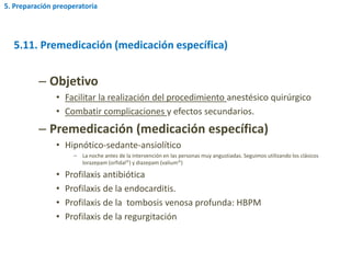– Objetivo
• Facilitar la realización del procedimiento anestésico quirúrgico
• Combatir complicaciones y efectos secundarios.
– Premedicación (medicación específica)
• Hipnótico-sedante-ansiolítico
– La noche antes de la intervención en las personas muy angustiadas. Seguimos utilizando los clásicos
lorazepam (orfidal) y diazepam (valium)
• Profilaxis antibiótica
• Profilaxis de la endocarditis.
• Profilaxis de la tombosis venosa profunda: HBPM
• Profilaxis de la regurgitación
5.11. Premedicación (medicación específica)
5. Preparación preoperatoria
 