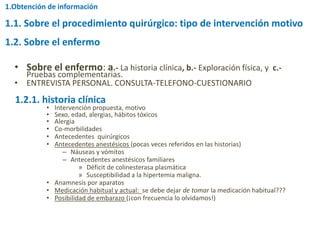 1.1. Sobre el procedimiento quirúrgico: tipo de intervención motivo
• Sobre el enfermo: a.- La historia clínica, b.- Exploración física, y c.-
Pruebas complementarias.
• ENTREVISTA PERSONAL. CONSULTA-TELEFONO-CUESTIONARIO
a.- La historia clínica
• Intervención propuesta, motivo
• Sexo, edad, alergias, hábitos tóxicos
• Alergia
• Co-morbilidades
• Antecedentes quirúrgicos
• Antecedentes anestésicos (pocas veces referidos en las historias)
– Náuseas y vómitos
– Antecedentes anestésicos familiares
» Déficit de colinesterasa plasmática
» Susceptibilidad a la hipertemia maligna.
• Anamnesis por aparatos
• Medicación habitual y actual: se debe dejar de tomar la medicación habitual???
• Posibilidad de embarazo (¡con frecuencia lo olvidamos!)
1.2. Sobre el enfermo
1.2.1. historia clínica
1.Obtención de información
 