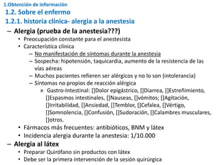 – Alergia (prueba de la anestesia???)
• Preocupación constante para el anestesista
• Característica clínica
– No manifestación de síntomas durante la anestesia
– Sospecha: hipotensión, taquicardia, aumento de la resistencia de las
vías aéreas
– Muchos pacientes refieren ser alérgicos y no lo son (intolerancia)
– Síntomas no propios de reacción alérgica
» Gastro-Intestinal: []Dolor epigástrico, []Diarrea, []Estreñimiento,
[]Espasmos intestinales, []Nauseas, []vómitos; []Agitación,
[]Irritabilidad, []Ansiedad, []Temblor, []Cefalea, []Vértigo,
[]Somnolencia, []Confusión, []Sudoración, []Calambres musculares,
[]otros.
• Fármacos más frecuentes: antibióticos, BNM y látex
• Incidencia alergia durante la anestesia: 1/10.000
– Alergia al látex
• Preparar Quirófano sin productos con látex
• Debe ser la primera intervención de la sesión quirúrgica
1.2.1. historia clínica- alergia a la anestesia
1.2. Sobre el enfermo
1.Obtención de información
 