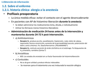 • Profilaxis preoperatoria
– La única medida eficaz: evitar el contacto con el agente desencadenante
– En pacientes con AP de histamino-liberación durante la anestesia
• Se deben administrar los medicamentos lenta, diluida, e individualmente
• Utilizar los fármacos menos histamino-liberadores
– Administración de medicación 24 horas antes de la intervención y
mantenerlos durante 24-72 h post-intervención.
• a) Antihistamínicos
– Receptor H1 :produce prurito, vasodilatación, hipotensión, rubor, dolor de cabeza,
taquicardia, bronco-constricción, aumento de la permeabilidad vascular, potenciación del
dolor y otros síntomas. P.e. Dexclorfeniramina (POLARAMINE®)
– Receptor H2: estimula secreción de ácido clorhídrico en el estómago. P.e bloqueantes de
H2,cimetidina, ranitidina (Zantac®)
• b) Ansiolíticos
– BZD. Los estados de ansiedad son un factor favorecedor de histaminoliberación
• c) Corticoides
– No es de gran utilidad y produce efectos indeseables
– Se reservan para el tratamiento una vez instaurada la reacción alérgica
1.2.1. historia clínica- alergia a la anestesia
1.2. Sobre el enfermo
1.Obtención de información
 