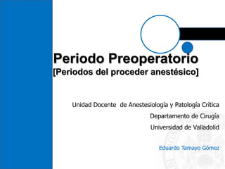 Periodo Preoperatorio
[Periodos del proceder anestésico]
Unidad Docente de Anestesiología y Patología Crítica
Departamento de Cirugía
Universidad de Valladolid
Eduardo Tamayo Gómez
 