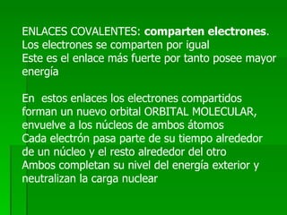 ENLACES COVALENTES:  comparten electrones . Los electrones se comparten por igual Este es el enlace más fuerte por tanto posee mayor energía En  estos enlaces los electrones compartidos forman un nuevo orbital ORBITAL MOLECULAR, envuelve a los núcleos de ambos átomos Cada electrón pasa parte de su tiempo alrededor de un núcleo y el resto alrededor del otro Ambos completan su nivel del energía exterior y neutralizan la carga nuclear 
