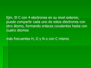 Ejm. El C con 4 electrones en su nivel exterior, puede compartir cada uno de estos electrones con otro átomo, formando enlaces covalentes hasta con cuatro átomos más frecuentes H, O y N o con C mismo 