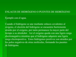 ENLACES DE HIDRÓGENO O PUENTES DE HIDRÓGENO Ejemplo con el agua. Cuando el hidrógeno se une mediante enlaces covalentes al  oxígeno, el electrón del hidrógeno se encuentra fuertemente atraído por el oxígeno, por tanto permanece la mayor parte del  tiempo a su alrededor.  Así el oxigeno queda con una ligera carga electronegativa mientras que el hidrógeno adquiere una ligera  carga electropositiva.  Estos hidrógenos positivos son atraídos por los polos negativos de otras moléculas, formando los puentes de hidrógeno. 