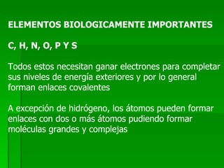 ELEMENTOS BIOLOGICAMENTE IMPORTANTES C, H, N, O, P Y S Todos estos necesitan ganar electrones para completar sus niveles de energía exteriores y por lo general  forman enlaces covalentes A excepción de hidrógeno, los átomos pueden formar  enlaces con dos o más átomos pudiendo formar  moléculas grandes y complejas 