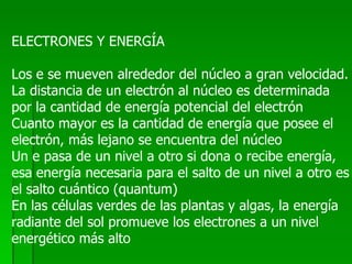 ELECTRONES Y ENERGÍA Los e se mueven alrededor del núcleo a gran velocidad. La distancia de un electrón al núcleo es determinada por la cantidad de energía potencial del electrón Cuanto mayor es la cantidad de energía que posee el electrón, más lejano se encuentra del núcleo Un e pasa de un nivel a otro si dona o recibe energía,  esa energía necesaria para el salto de un nivel a otro es el salto cuántico (quantum) En las células verdes de las plantas y algas, la energía radiante del sol promueve los electrones a un nivel  energético más alto 