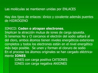 Las moléculas se mantienen unidas por ENLACES Hay dos tipos de enlaces: iónico y covalente además puentes de HIDRÓGENO IONICO:  Ceden o atrapan electrones . Implican la atracción mutua de iones de carga opuesta. Si tenemos Na y Cl cercanos el electrón del sodio saltará al  del cloro, ambos átomos tienen niveles energéticos exteriores completos y todos los electrones están en el nivel energético más bajo posible.  Se unen y forman el cloruro de sodio En el proceso los átomos originales se han cargado eléctrica- mente  IONES IONES con carga positiva CATIONES IONES con carga negativa ANIONES 