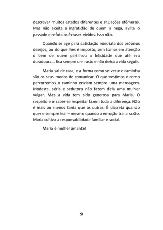 9
descrever muitos estados diferentes e situações efémeras.
Mas não aceita a ingratidão de quem a nega, avilta o
passado e refuta os êxtases vividos. Isso não.
Quando se age para satisfação imediata dos próprios
desejos, ou do que lhes é imposto, sem tomar em atenção
o bem de quem partilhou a felicidade que até era
duradoura… fica sempre um rasto e não deixa a vida seguir.
Maria sai de casa, e a forma como se veste e caminha
são os seus modos de comunicar. O que vestimos e como
percorremos o caminho enviam sempre uma mensagem.
Modesta, séria e sedutora não fazem dela uma mulher
vulgar. Mas a vida tem sido generosa para Maria. O
respeito e o saber-se respeitar fazem toda a diferença. Não
é mais ou menos Santa que as outras. É discreta quando
quer e sempre leal – mesmo quando a emoção trai a razão.
Maria cultiva a responsabilidade familiar e social.
Maria é mulher amante!
 