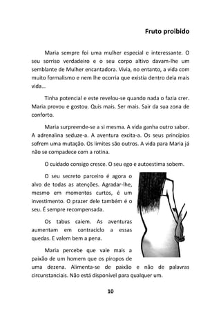 10
Fruto proibido
Maria sempre foi uma mulher especial e interessante. O
seu sorriso verdadeiro e o seu corpo altivo davam-lhe um
semblante de Mulher encantadora. Vivia, no entanto, a vida com
muito formalismo e nem lhe ocorria que existia dentro dela mais
vida…
Tinha potencial e este revelou-se quando nada o fazia crer.
Maria provou e gostou. Quis mais. Ser mais. Sair da sua zona de
conforto.
Maria surpreende-se a si mesma. A vida ganha outro sabor.
A adrenalina seduze-a. A aventura excita-a. Os seus princípios
sofrem uma mutação. Os limites são outros. A vida para Maria já
não se compadece com a rotina.
O cuidado consigo cresce. O seu ego e autoestima sobem.
O seu secreto parceiro é agora o
alvo de todas as atenções. Agradar-lhe,
mesmo em momentos curtos, é um
investimento. O prazer dele também é o
seu. É sempre recompensada.
Os tabus caiem. As aventuras
aumentam em contraciclo a essas
quedas. E valem bem a pena.
Maria percebe que vale mais a
paixão de um homem que os piropos de
uma dezena. Alimenta-se de paixão e não de palavras
circunstanciais. Não está disponível para qualquer um.
 
