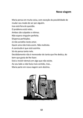 12
Nova viagem
Maria pensa em muita coisa, com exceção da possibilidade de
mudar seu modo de ser por alguém.
Isso está fora de questão.
O problema está neles.
Ambos são culpados e vítimas.
Não espera ninguém perfeito.
Dispensa perfeições.
Já não acredita neste amor.
Quem ama não trata assim. Não maltrata.
A conclusão é que está sozinha.
Só ela pensa tanto nele.
Decididamente não é merecedor do tanto que lhe dedica, do
bem que gosta de lhe fazer.
Está a insistir demais em algo que não existe.
Ao seu lado a vida fazia mais sentido, mas…
Maria parte em nova viagem sem destino.
 