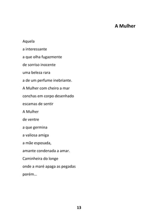 13
A Mulher
Aquela
a interessante
a que olha fugazmente
de sorriso inocente
uma beleza rara
a de um perfume inebriante.
A Mulher com cheiro a mar
conchas em corpo desenhado
escamas de sentir
A Mulher
de ventre
a que germina
a valiosa amiga
a mãe esposada,
amante condenada a amar.
Caminheira do longe
onde a maré apaga as pegadas
porém…
 
