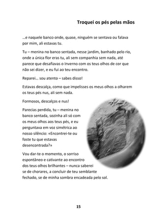 15
Troquei os pés pelas mãos
…e naquele banco onde, quase, ninguém se sentava ou falava
por mim, ali estavas tu.
Tu – menina no banco sentada, nesse jardim, banhado pelo rio,
onde a única flor eras tu, ali sem companhia sem nada, até
parece que desafiavas o Inverno com os teus olhos de cor que
não sei dizer, e eu fui ao teu encontro.
Reparei… sou atento – sabes disso!
Estavas descalça, como que impelisses os meus olhos a olharem
os teus pés nus, ali sem nada.
Formosos, descalços e nus!
Parecias perdida, tu – menina no
banco sentada, sozinha ali só com
os meus olhos aos teus pés, e eu
perguntava em voz simétrica ao
nosso silêncio: «Encontrei-te ou
foste tu que estavas
desencontrada?»
Vou dar-te o momento, o sorriso
espontâneo e cativante ao encontro
dos teus olhos brilhantes – nunca saberei
se de chorares, a concluir de teu semblante
fechado, se de minha sombra encadeada pelo sol.
 