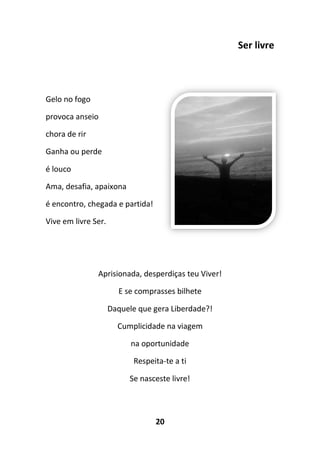 20
Ser livre
Gelo no fogo
provoca anseio
chora de rir
Ganha ou perde
é louco
Ama, desafia, apaixona
é encontro, chegada e partida!
Vive em livre Ser.
Aprisionada, desperdiças teu Viver!
E se comprasses bilhete
Daquele que gera Liberdade?!
Cumplicidade na viagem
na oportunidade
Respeita-te a ti
Se nasceste livre!
 
