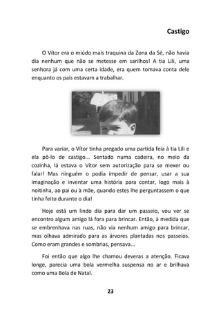 23
Castigo
O Vítor era o miúdo mais traquina da Zona da Sé, não havia
dia nenhum que não se metesse em sarilhos! A tia Lili, uma
senhora já com uma certa idade, era quem tomava conta dele
enquanto os pais estavam a trabalhar.
Para variar, o Vítor tinha pregado uma partida feia à tia Lili e
ela pô-lo de castigo... Sentado numa cadeira, no meio da
cozinha, lá estava o Vítor sem autorização para se mexer ou
falar! Mas ninguém o podia impedir de pensar, usar a sua
imaginação e inventar uma história para contar, logo mais à
noitinha, ao pai ou à mãe, quando estes lhe perguntassem o que
tinha feito durante o dia!
Hoje está um lindo dia para dar um passeio, vou ver se
encontro algum amigo lá fora para brincar. Então, à medida que
se embrenhava nas ruas, não via nenhum amigo para brincar,
mas olhava admirado para as árvores plantadas nos passeios.
Como eram grandes e sombrias, pensava...
Foi então que algo lhe chamou deveras a atenção. Ficava
longe, parecia uma bola vermelha suspensa no ar e brilhava
como uma Bola de Natal.
 