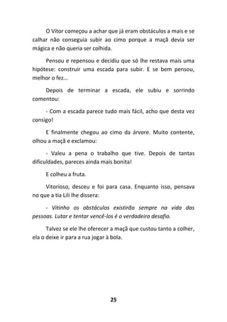 25
O Vítor começou a achar que já eram obstáculos a mais e se
calhar não conseguia subir ao cimo porque a maçã devia ser
mágica e não queria ser colhida.
Pensou e repensou e decidiu que só lhe restava mais uma
hipótese: construir uma escada para subir. E se bem pensou,
melhor o fez...
Depois de terminar a escada, ele subiu e sorrindo
comentou:
- Com a escada parece tudo mais fácil, acho que desta vez
consigo!
E finalmente chegou ao cimo da árvore. Muito contente,
olhou a maçã e exclamou:
- Valeu a pena o trabalho que tive. Depois de tantas
dificuldades, pareces ainda mais bonita!
E colheu a fruta.
Vitorioso, desceu e foi para casa. Enquanto isso, pensava
no que a tia Lili lhe dissera:
- Vitinho os obstáculos existirão sempre na vida das
pessoas. Lutar e tentar vencê-los é o verdadeiro desafio.
Talvez se ele lhe oferecer a maçã que custou tanto a colher,
ela o deixe ir para a rua jogar à bola.
 
