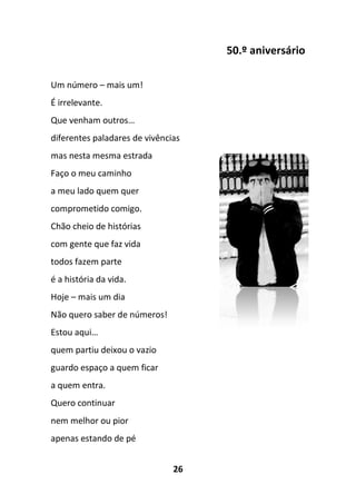 26
50.º aniversário
Um número – mais um!
É irrelevante.
Que venham outros…
diferentes paladares de vivências
mas nesta mesma estrada
Faço o meu caminho
a meu lado quem quer
comprometido comigo.
Chão cheio de histórias
com gente que faz vida
todos fazem parte
é a história da vida.
Hoje – mais um dia
Não quero saber de números!
Estou aqui…
quem partiu deixou o vazio
guardo espaço a quem ficar
a quem entra.
Quero continuar
nem melhor ou pior
apenas estando de pé
 