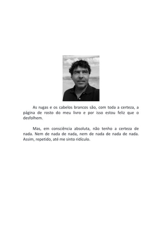 As rugas e os cabelos brancos são, com toda a certeza, a
página de rosto do meu livro e por isso estou feliz que o
desfolhem.
Mas, em consciência absoluta, não tenho a certeza de
nada. Nem de nada de nada, nem de nada de nada de nada.
Assim, repetido, até me sinto ridículo.
 