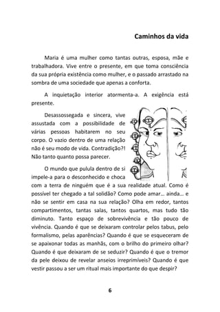 6
Caminhos da vida
Maria é uma mulher como tantas outras, esposa, mãe e
trabalhadora. Vive entre o presente, em que toma consciência
da sua própria existência como mulher, e o passado arrastado na
sombra de uma sociedade que apenas a conforta.
A inquietação interior atormenta-a. A exigência está
presente.
Desassossegada e sincera, vive
assustada com a possibilidade de
várias pessoas habitarem no seu
corpo. O vazio dentro de uma relação
não é seu modo de vida. Contradição?!
Não tanto quanto possa parecer.
O mundo que pulula dentro de si
impele-a para o desconhecido e choca
com a terra de ninguém que é a sua realidade atual. Como é
possível ter chegado a tal solidão? Como pode amar… ainda… e
não se sentir em casa na sua relação? Olha em redor, tantos
compartimentos, tantas salas, tantos quartos, mas tudo tão
diminuto. Tanto espaço de sobrevivência e tão pouco de
vivência. Quando é que se deixaram controlar pelos tabus, pelo
formalismo, pelas aparências? Quando é que se esqueceram de
se apaixonar todas as manhãs, com o brilho do primeiro olhar?
Quando é que deixaram de se seduzir? Quando é que o tremor
da pele deixou de revelar anseios irreprimíveis? Quando é que
vestir passou a ser um ritual mais importante do que despir?
 