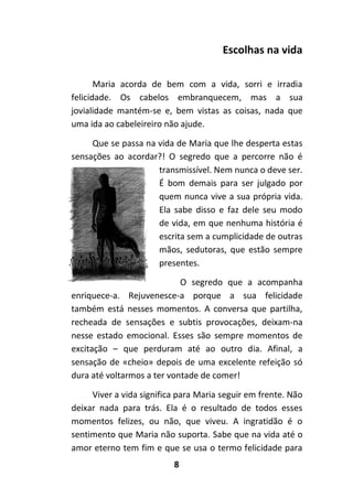 8
Escolhas na vida
Maria acorda de bem com a vida, sorri e irradia
felicidade. Os cabelos embranquecem, mas a sua
jovialidade mantém-se e, bem vistas as coisas, nada que
uma ida ao cabeleireiro não ajude.
Que se passa na vida de Maria que lhe desperta estas
sensações ao acordar?! O segredo que a percorre não é
transmissível. Nem nunca o deve ser.
É bom demais para ser julgado por
quem nunca vive a sua própria vida.
Ela sabe disso e faz dele seu modo
de vida, em que nenhuma história é
escrita sem a cumplicidade de outras
mãos, sedutoras, que estão sempre
presentes.
O segredo que a acompanha
enriquece-a. Rejuvenesce-a porque a sua felicidade
também está nesses momentos. A conversa que partilha,
recheada de sensações e subtis provocações, deixam-na
nesse estado emocional. Esses são sempre momentos de
excitação – que perduram até ao outro dia. Afinal, a
sensação de «cheio» depois de uma excelente refeição só
dura até voltarmos a ter vontade de comer!
Viver a vida significa para Maria seguir em frente. Não
deixar nada para trás. Ela é o resultado de todos esses
momentos felizes, ou não, que viveu. A ingratidão é o
sentimento que Maria não suporta. Sabe que na vida até o
amor eterno tem fim e que se usa o termo felicidade para
 