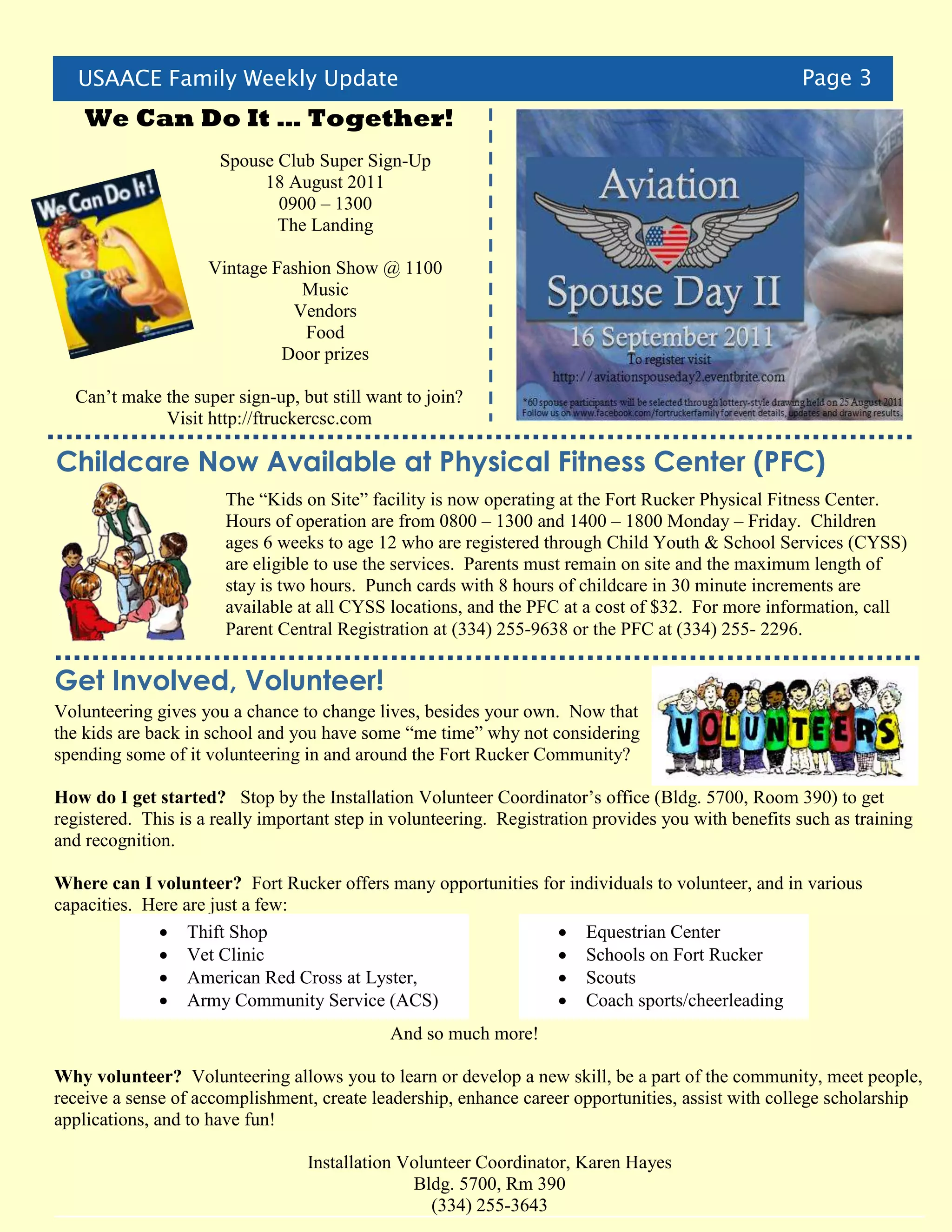 USAACE Family Weekly Update                                                                       Page 3
    We Can Do It … Together!
                      Spouse Club Super Sign-Up
                           18 August 2011
                             0900 – 1300
                             The Landing

                     Vintage Fashion Show @ 1100
                                Music
                               Vendors
                                 Food
                              Door prizes

  Can’t make the super sign-up, but still want to join?
             Visit http://ftruckercsc.com

Childcare Now Available at Physical Fitness Center (PFC)
                       The “Kids on Site” facility is now operating at the Fort Rucker Physical Fitness Center.
                       Hours of operation are from 0800 – 1300 and 1400 – 1800 Monday – Friday. Children
                       ages 6 weeks to age 12 who are registered through Child Youth & School Services (CYSS)
                       are eligible to use the services. Parents must remain on site and the maximum length of
                       stay is two hours. Punch cards with 8 hours of childcare in 30 minute increments are
                       available at all CYSS locations, and the PFC at a cost of $32. For more information, call
                       Parent Central Registration at (334) 255-9638 or the PFC at (334) 255- 2296.

Get Involved, Volunteer!
Volunteering gives you a chance to change lives, besides your own. Now that
the kids are back in school and you have some “me time” why not considering
spending some of it volunteering in and around the Fort Rucker Community?

How do I get started? Stop by the Installation Volunteer Coordinator’s office (Bldg. 5700, Room 390) to get
registered. This is a really important step in volunteering. Registration provides you with benefits such as training
and recognition.

Where can I volunteer? Fort Rucker offers many opportunities for individuals to volunteer, and in various
capacities. Here are just a few:
              Thift Shop                                       Equestrian Center
              Vet Clinic                                       Schools on Fort Rucker
              American Red Cross at Lyster,                    Scouts
              Army Community Service (ACS)                     Coach sports/cheerleading
                                             And so much more!

Why volunteer? Volunteering allows you to learn or develop a new skill, be a part of the community, meet people,
receive a sense of accomplishment, create leadership, enhance career opportunities, assist with college scholarship
applications, and to have fun!

                                  Installation Volunteer Coordinator, Karen Hayes
                                                Bldg. 5700, Rm 390
                                                   (334) 255-3643
 