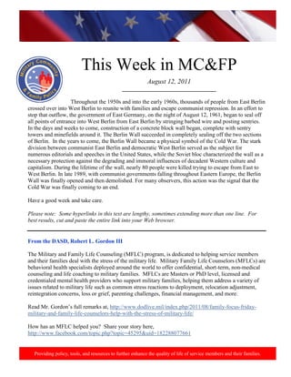 http://www.health.mil/blog/10-06-24/Family_Resiliency_Webinar.aspx.




                          This Week in MC&FP
                                                           August 12, 2011
                                              _________________________________

                    Throughout the 1950s and into the early 1960s, thousands of people from East Berlin
crossed over into West Berlin to reunite with families and escape communist repression. In an effort to
stop that outflow, the government of East Germany, on the night of August 12, 1961, began to seal off
all points of entrance into West Berlin from East Berlin by stringing barbed wire and posting sentries.
In the days and weeks to come, construction of a concrete block wall began, complete with sentry
towers and minefields around it. The Berlin Wall succeeded in completely sealing off the two sections
of Berlin. In the years to come, the Berlin Wall became a physical symbol of the Cold War. The stark
division between communist East Berlin and democratic West Berlin served as the subject for
numerous editorials and speeches in the United States, while the Soviet bloc characterized the wall as a
necessary protection against the degrading and immoral influences of decadent Western culture and
capitalism. During the lifetime of the wall, nearly 80 people were killed trying to escape from East to
West Berlin. In late 1989, with communist governments falling throughout Eastern Europe, the Berlin
Wall was finally opened and then demolished. For many observers, this action was the signal that the
Cold War was finally coming to an end.

Have a good week and take care.

Please note: Some hyperlinks in this text are lengthy, sometimes extending more than one line. For
best results, cut and paste the entire link into your Web browser.


From the DASD, Robert L. Gordon III

The Military and Family Life Counseling (MFLC) program, is dedicated to helping service members
and their families deal with the stress of the military life. Military Family Life Counselors (MFLCs) are
behavioral health specialists deployed around the world to offer confidential, short-term, non-medical
counseling and life coaching to military families. MFLCs are Masters or PhD level, licensed and
credentialed mental health providers who support military families, helping them address a variety of
issues related to military life such as common stress reactions to deployment, relocation adjustment,
reintegration concerns, loss or grief, parenting challenges, financial management, and more.

Read Mr. Gordon’s full remarks at, http://www.dodlive.mil/index.php/2011/08/family-focus-friday-
military-and-family-life-counselors-help-with-the-stress-of-military-life/

How has an MFLC helped you? Share your story here,
http://www.facebook.com/topic.php?topic=45295&uid=182288077661


  Providing policy, tools, and resources to further enhance the quality of life of service members and their families.
 