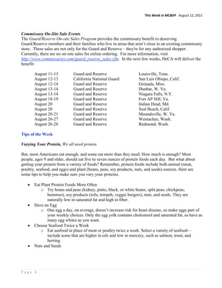 This Week in MC&FP August 12, 2011




Commissary On-Site Sale Events
The Guard/Reserve On-site Sales Program provides the commissary benefit to deserving
Guard/Reserve members and their families who live in areas that aren’t close to an existing commissary
store. These sales are not only for the Guard and Reserve – they're for any authorized shopper.
Currently, there are no on-site sales for online ordering. For more information, visit
http://www.commissaries.com/guard_reserve_sales.cfm. In the next few weeks, DeCA will deliver the
benefit:

       August 11-13           Guard and Reserve                    Louisville, Tenn.
       August 12-13           California National Guard            San Luis Obispo, Calif.
       August 12-14           Guard and Reserve                    Grenada, Miss.
       August 13-14           Guard and Reserve                    Dunbar, W. Va.
       August 13-14           Guard and Reserve                    Niagara Falls, N.Y.
       August 18-19           Guard and Reserve                    Fort AP Hill, Va.
       August 20              Guard and Reserve                    Indian Head, Md.
       August 20              Guard and Reserve                    Seal Beach, Calif.
       August 20-21           Guard and Reserve                    Moundsville, W. Va.
       August 26-27           Guard and Reserve                    Wentachee, Wash.
       August 26-28           Guard and Reserve                    Redmond, Wash.

Tips of the Week

Varying Your Protein, We all need protein

But, most Americans eat enough, and some eat more than they need. How much is enough? Most
people, ages 9 and older, should eat five to seven ounces of protein foods each day. But what about
getting your protein from a variety of foods? Remember, protein foods include both animal (meat,
poultry, seafood, and eggs) and plant (beans, peas, soy products, nuts, and seeds) sources. Here are
some tips to help you make sure you vary your proteins.

       Eat Plant Protein Foods More Often
           o Try beans and peas (kidney, pinto, black, or white beans; split peas; chickpeas;
              hummus), soy products (tofu, tempeh, veggie burgers), nuts, and seeds. They are
              naturally low in saturated fat and high in fiber.
       Have an Egg
           o One egg a day, on average, doesn’t increase risk for heart disease, so make eggs part of
              your weekly choices. Only the egg yolk contains cholesterol and saturated fat, so have as
              many egg whites as you want.
       Choose Seafood Twice a Week
           o Eat seafood in place of meat or poultry twice a week. Select a variety of seafood—
              include some that are higher in oils and low in mercury, such as salmon, trout, and
              herring.
       Nuts and Seeds




Page 4
 