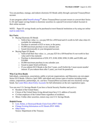 This Week in MC&FP August 12, 2011


You can purchase, manage, and redeem electronic EE Bonds safely through a personal TreasuryDirect
account.

A new program called SmartExchangeSM allows TreasuryDirect account owners to convert their Series
E, EE and I paper savings bonds to electronic securities in a special Conversion Linked Account in
their online account.

NOTE: Paper EE savings bonds can be purchased at most financial institutions or by using our online
mail-in order form.

Key Facts:
      Buying Electronic EE Bonds
          o Sold at face value; i.e., you pay $50 for a $50 bond and it's worth its full value when it's
            available for redemption.
          o Purchase in amounts of $25 or more, to the penny.
          o $5,000 maximum purchase in one calendar year.
          o Issued electronically to your designated account.
      Buying Paper EE Bonds
          o Sold at half their face value; i.e., you pay $25 for a $50 bond but it's not worth its face
            value until it has matured.
          o Purchase in denominations of $50, $75, $100, $200, $500, $1,000, and $5,000, and
            $10,000.
          o $5,000 maximum purchase in one calendar year.
          o Issued as paper bond certificates.
          o If you redeem EE/E Bonds in the first 5 years, you'll forfeit the 3 most-recent months'
            interest. If you redeem them after 5 years, you won't be penalized.

Who Can Own Bonds
Individuals, corporations, associations, public or private organizations, and fiduciaries can own paper
Series EE/E Bonds. Effective April 2009, individuals and various types of entities including trusts,
estates, corporations, partnerships, etc. can have TreasuryDirect accounts and own electronic savings
bonds. See Learn More about Entity Accounts for full information on the new registration types.

You can own U.S. Savings Bonds if you have a Social Security Number and you're a:
      Resident of the United States.
      Citizen of the United States living abroad (must have U.S. address of record).
      Civilian employee of the United States regardless of residence.
      Minor. Unlike other securities, minors may own U.S. Savings Bonds.

Helpful Forms
      Lost, Stolen, or Destroyed Bonds Claim Form (PD F 1048)
      Change Existing Information on EE Bonds (PD F 4000)
      Other forms
      Source: Department of the Treasury




Page 6
 
