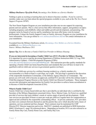 This Week in MC&FP August 12, 2011


Military OneSource Tip of the Week, Becoming a New Mother as a Service Member

Nothing is quite as exciting as learning that you’re about to become a mother. If you’re a service
member, make sure you learn about the special programs available to you, such as the The New Parent
Support Program (NPSP).

The New Parent Support Program on your installation provides one-on-one support for expecting
parents and new parents. This is a free service that offers information, support, and guidance on topics
including pregnancy and childbirth, infant and toddler growth and development, and parenting. The
program varies by branch of service and by installation, but most offer home visits by trained
professionals. Contact the Family Support Center or Family Advocacy Program on your installation for
more information. You can go online to www.militaryinstallations.dod.mil for contact information on
your installation.

Excerpted from the Military OneSource article, Becoming a New Mother as a Service Member,
available at www.MilitaryOneSource.com.
Source: Military OneSource 2011

Spouse Tip, How to Become a Family Child Care Provider in Military Housing

If you are interested in becoming a Family Child Care (FCC) Provider in Military Housing
It is important for you to read the governing Department of Defense Instruction 6060.2 (2 Aug 1998
Administrative Update): Child Development Programs (CDPs):
www.dtic.mil/whs/directives/corres/pdf/606002p.pdf. This instruction provides quality standards for
operating a Family Child Care home-based business and standards that you will have to meet to be
qualified to deliver child care services in government quarters (on base).

Provision of child care services by a military housing resident (e.g. a family member of a
servicemember or a DoD civilian) is a privilege, not a right. This privilege is granted at the discretion
of the responsible Installation Commander, or the Defense Agency Director or Commander. The
person you will work with to become an approved, certified FCC provider will be this military leader’s
Child Development Program Director or the Family Child Care Director/Coordinator. These managers
can provide information and opportunities for Family Care providers to achieve home accreditation or
to become a Child Development Associate (CDA).

What is Family Child Care?
Family Child Care is home-based child care that is provided by an individual who is certified by the
Secretary of the Military Department concerned (Army, Navy, Marine Corps, Air Force) as a qualified
provider of services that meet children’s needs at various stages of growth and development. Child
care services are provided 10 hours or more per week per child on a regular basis for compensation as
approved and certified by the responsible commanding officer. As private contractors, FCC providers
use their own contracts between themselves and the parents they serve which describe terms, hours of
operation, services rendered and fees charged. Their contracts must be maintained for CDP
Director/FCC Director inspection and review. DoD FCC standards are published in DOD Instruction
6060.2 (Enclosure 8 --page 38) referenced above. Depending on location, FCCs are also referred to as
Family Home Day Care, Family Home Care, and Family Day Care.


Page 7
 