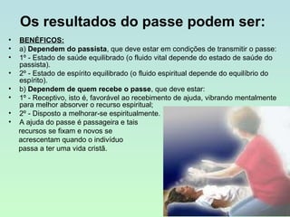 Os resultados do passe podem ser:
•
•
•
•
•
•
•
•

BENÉFICOS:
a) Dependem do passista, que deve estar em condições de transmitir o passe:
1º - Estado de saúde equilibrado (o fluido vital depende do estado de saúde do
passista).
2º - Estado de espírito equilibrado (o fluido espiritual depende do equilíbrio do
espírito).
b) Dependem de quem recebe o passe, que deve estar:
1º - Receptivo, isto é, favorável ao recebimento de ajuda, vibrando mentalmente
para melhor absorver o recurso espiritual;
2º - Disposto a melhorar-se espiritualmente.
A ajuda do passe é passageira e tais
recursos se fixam e novos se
acrescentam quando o indivíduo
passa a ter uma vida cristã.

 