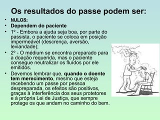 Os resultados do passe podem ser:
•

NULOS:

• Dependem do paciente
• 1º - Embora a ajuda seja boa, por parte do
passista, o paciente se coloca em posição
impermeável (descrença, aversão,
leviandade);
• 2º - O médium se encontra preparado para
a doação requerida, mas o paciente
consegue neutralizar os fluídos por ele
emitidos.
• Devemos lembrar que, quando o doente
tem merecimento, mesmo que esteja
recebendo um passe por pessoa
despreparada, os efeitos são positivos,
graças à interferência dos seus protetores
e à própria Lei de Justiça, que sempre
protege os que andam no caminho do bem.

 