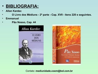 • BIBLIOGRAFIA:
•
•
•
•

Allan Kardec
O Livro dos Médiuns - 2ª parte - Cap. XVII - itens 220 e seguintes.
Emmanuel
Pão Nosso, Cap. 44

Contato: mediunidade.coem@bol.com.br

 