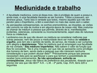 Mediunidade e trabalho
•

•

•

A faculdade mediúnica, como já disse­mos, não é privilégio de quem a possui e,
ainda mais, é uma faculdade inerente ao ser humano. Todos a possuem, em
diversos graus. Tanto isso é verdade que todos, mesmo aqueles que não têm
pendor para o Espiritismo, a têm e exercitam no mais das vezes sem o saber.
As percepções extrasensoriais, os sonhos premonitórios, as intuições, as visões
são comuns na vida de muitos e em alguma época de nossa vida. Mas costuma­
se chamar de médium à pessoa que permite, através de si, manifestações
evidentes, ostensivas, consciente ou inconscientemente, sejam elas de natureza
física ou intelectual.
Lembremo­nos de que não devem os médiuns se considerar melhores que
outras pessoas; nem tão pouco a mediunidade deve ser motivo de vaidade e
orgulho, pois tem ela o sentido de tarefa, de serviço, de missão a ser cumprida
com alegria e desinteresse. "Mas há médiuns que só empregam sua faculdade
de má vontade." São médiuns imperfeitos. Não sabem o valor da função que
lhes foi concedida. "Se é uma missão, por que não se apresenta como privilégio
dos homens de bem, sendo dada a pessoas que não merecem nenhuma
consideração e que podem abusar dela?" "Precisamente porque tais pessoas
necessitam dela para se aperfeiçoar e para que tenham a possibilidade de
receber bons ensinamentos. Se não aproveitarem, sofrerão as
conseqüências. Jesus não falava de preferência aos pecadores, dizendo que é
preciso dar aos que não têm?“ A.K. ­ L.M. ­ 2ª parte, Cap. XVII, itens 220 e
seguintes

 