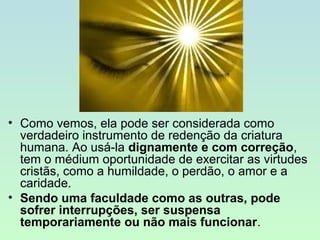 • Como vemos, ela pode ser considerada como
verdadeiro instrumento de redenção da criatura
humana. Ao usá­la dignamente e com correção,
tem o médium oportunidade de exercitar as virtudes
cristãs, como a humildade, o perdão, o amor e a
caridade.
• Sendo uma faculdade como as outras, pode
sofrer interrupções, ser suspensa
temporariamente ou não mais funcionar.

 