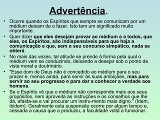 Advertência.
• Ocorre quando os Espíritos que sempre se comunicam por um
médium deixam de o fazer. Isto tem um significado muito
importante.
• Quer dizer que eles desejam provar ao médium e a todos, que
eles, os Espíritos, são indispensáveis para que haja a
comunicação e que, sem o seu concurso simpático, nada se
obterá.
• No mais das vezes, tal atitude se prende à forma pela qual o
médium vem se conduzindo, deixando a desejar sob o ponto de
vista moral e doutrinário.
• "Esse dom de Deus não é concedido ao médium para o seu
prazer e, menos ainda, para servir às suas ambições, mas para
servir ao seu progresso e para dar a conhecer a verdade aos
homens.
• Se o Espírito vê que o médium não corresponde mais aos seus
propósitos, nem aproveita as instruções e os conselhos que lhe
dá, afasta-se e vai procurar um instru-mento mais digno." (Idem,
ibidem). Geralmente esta suspensão ocorre por algum tempo e,
cessada a causa que a produziu, a faculdade volta a funcionar.

 